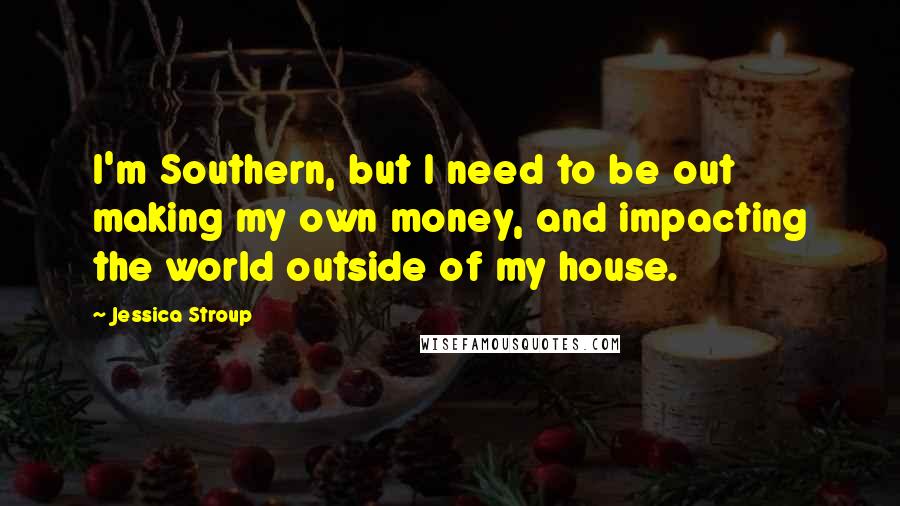 Jessica Stroup Quotes: I'm Southern, but I need to be out making my own money, and impacting the world outside of my house.