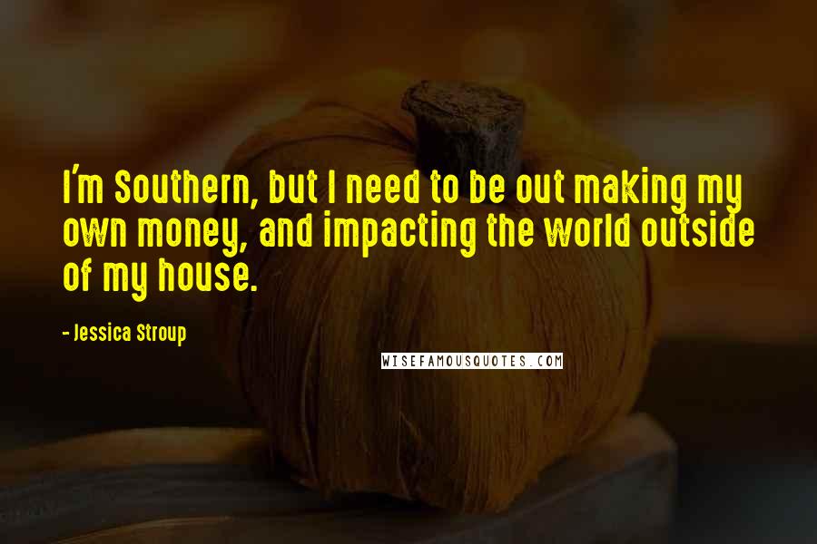 Jessica Stroup Quotes: I'm Southern, but I need to be out making my own money, and impacting the world outside of my house.