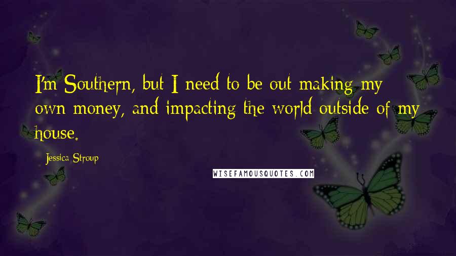 Jessica Stroup Quotes: I'm Southern, but I need to be out making my own money, and impacting the world outside of my house.