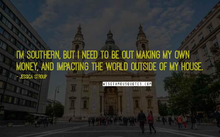 Jessica Stroup Quotes: I'm Southern, but I need to be out making my own money, and impacting the world outside of my house.