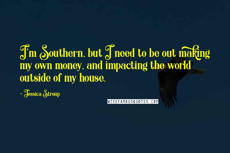 Jessica Stroup Quotes: I'm Southern, but I need to be out making my own money, and impacting the world outside of my house.