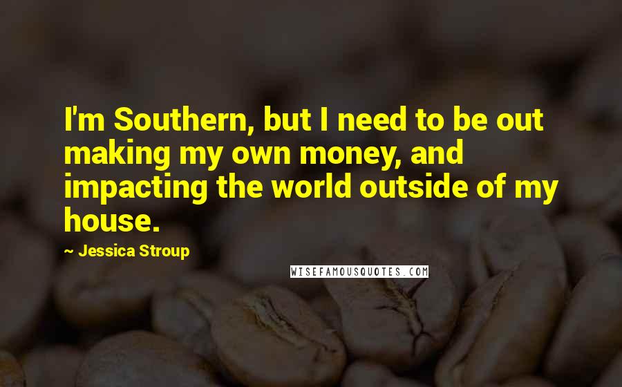 Jessica Stroup Quotes: I'm Southern, but I need to be out making my own money, and impacting the world outside of my house.