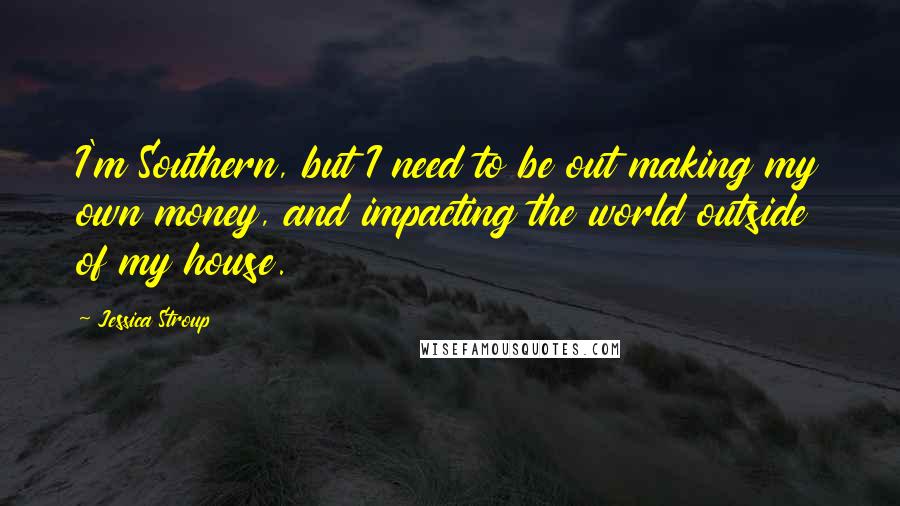 Jessica Stroup Quotes: I'm Southern, but I need to be out making my own money, and impacting the world outside of my house.