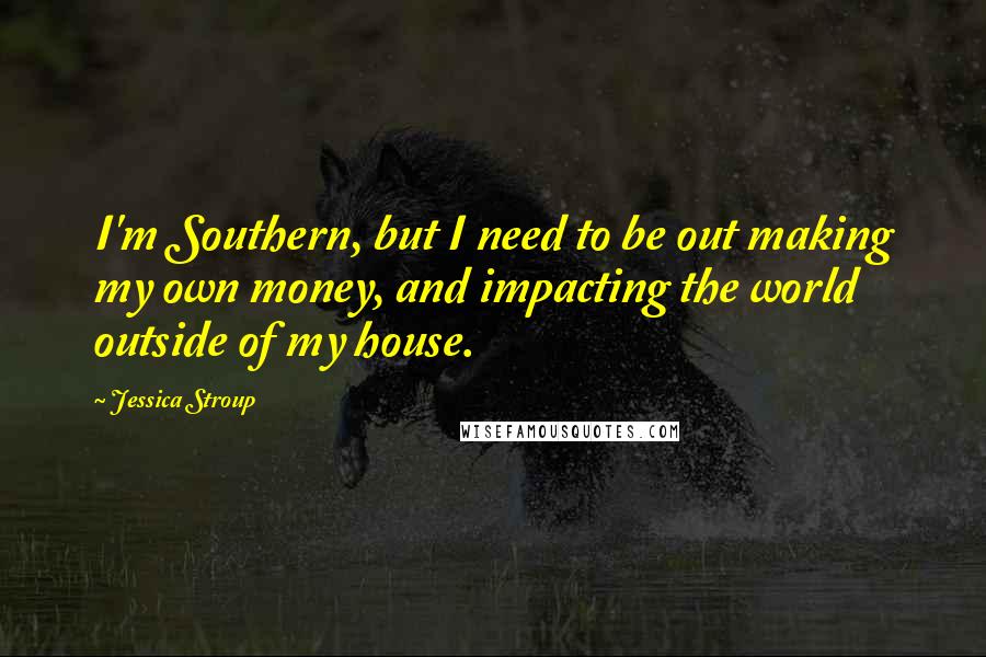 Jessica Stroup Quotes: I'm Southern, but I need to be out making my own money, and impacting the world outside of my house.