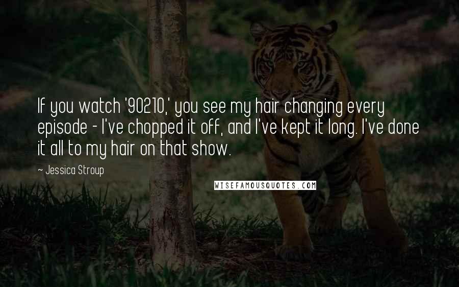 Jessica Stroup Quotes: If you watch '90210,' you see my hair changing every episode - I've chopped it off, and I've kept it long. I've done it all to my hair on that show.