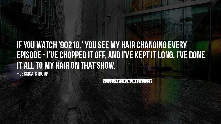 Jessica Stroup Quotes: If you watch '90210,' you see my hair changing every episode - I've chopped it off, and I've kept it long. I've done it all to my hair on that show.