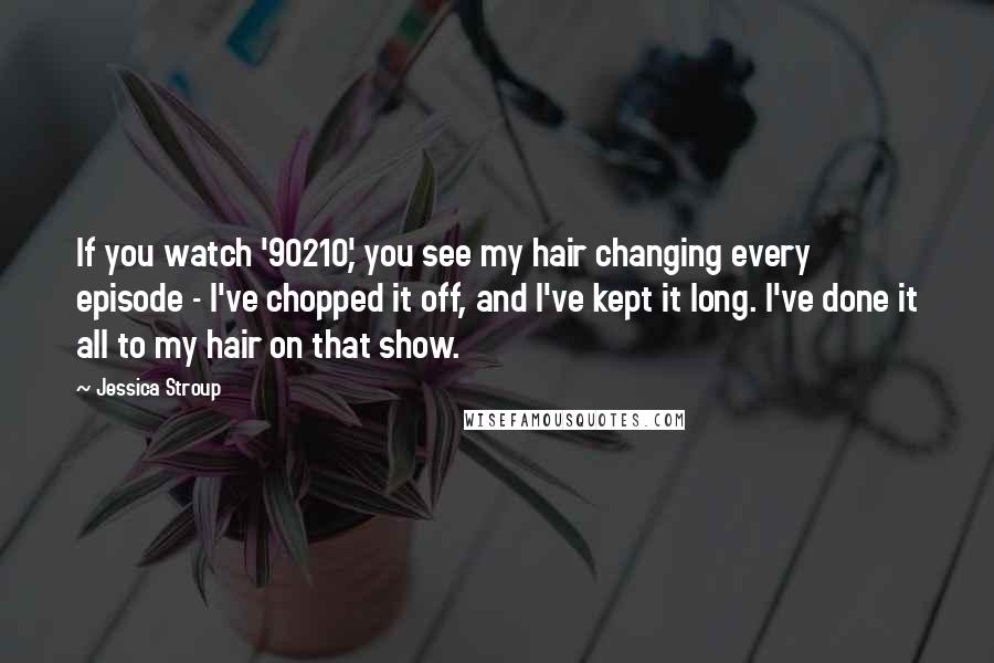 Jessica Stroup Quotes: If you watch '90210,' you see my hair changing every episode - I've chopped it off, and I've kept it long. I've done it all to my hair on that show.