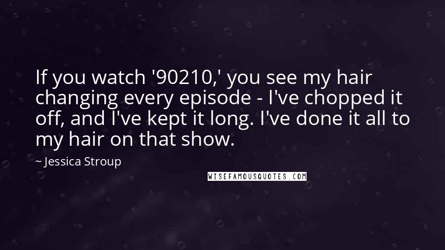 Jessica Stroup Quotes: If you watch '90210,' you see my hair changing every episode - I've chopped it off, and I've kept it long. I've done it all to my hair on that show.