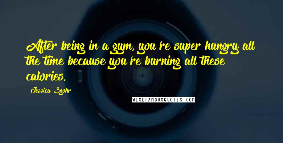 Jessica Szohr Quotes: After being in a gym, you're super hungry all the time because you're burning all these calories.