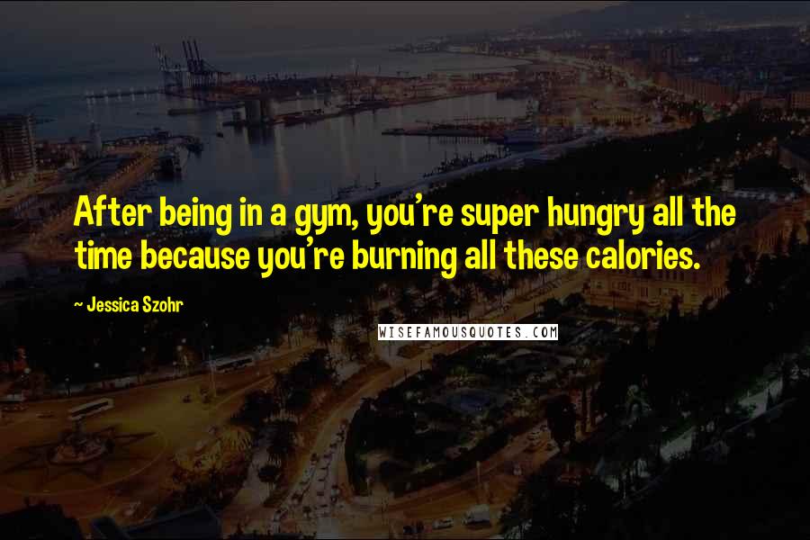 Jessica Szohr Quotes: After being in a gym, you're super hungry all the time because you're burning all these calories.