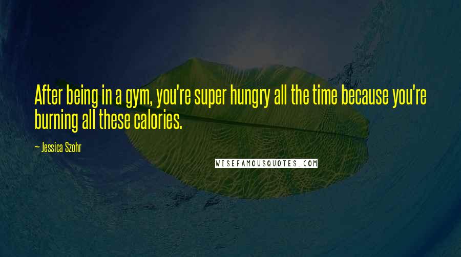 Jessica Szohr Quotes: After being in a gym, you're super hungry all the time because you're burning all these calories.