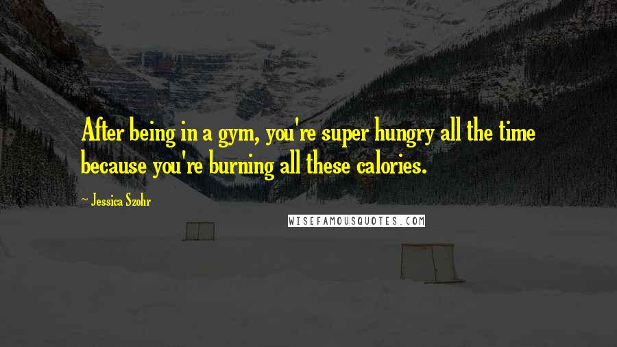 Jessica Szohr Quotes: After being in a gym, you're super hungry all the time because you're burning all these calories.