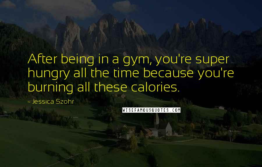 Jessica Szohr Quotes: After being in a gym, you're super hungry all the time because you're burning all these calories.