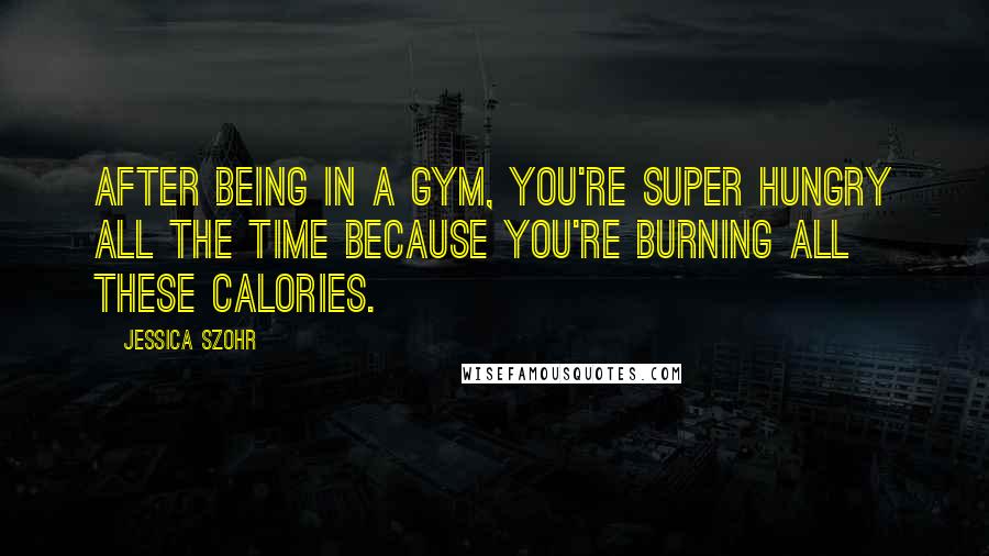 Jessica Szohr Quotes: After being in a gym, you're super hungry all the time because you're burning all these calories.