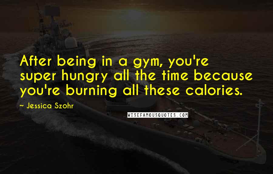 Jessica Szohr Quotes: After being in a gym, you're super hungry all the time because you're burning all these calories.