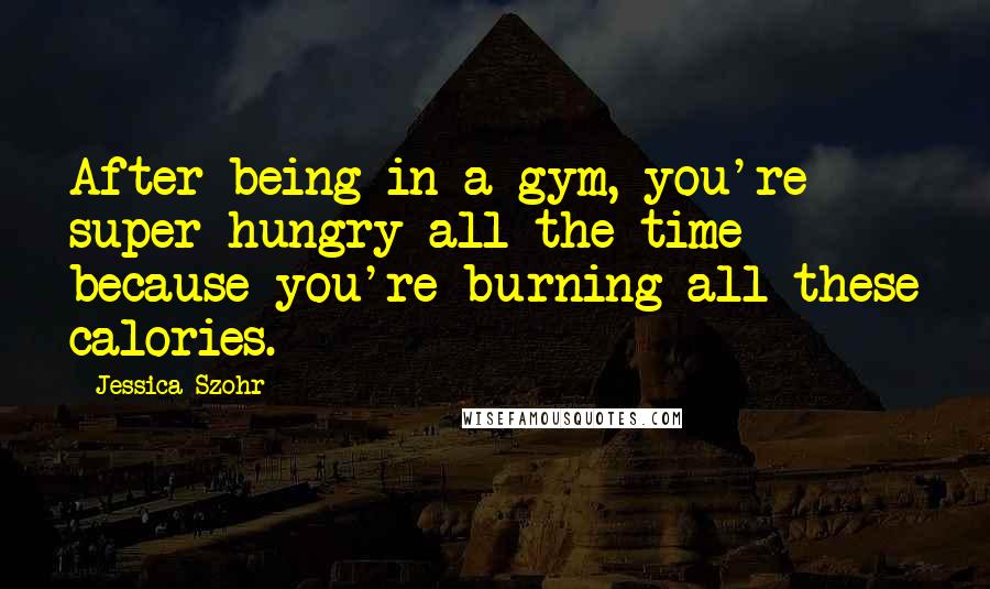 Jessica Szohr Quotes: After being in a gym, you're super hungry all the time because you're burning all these calories.