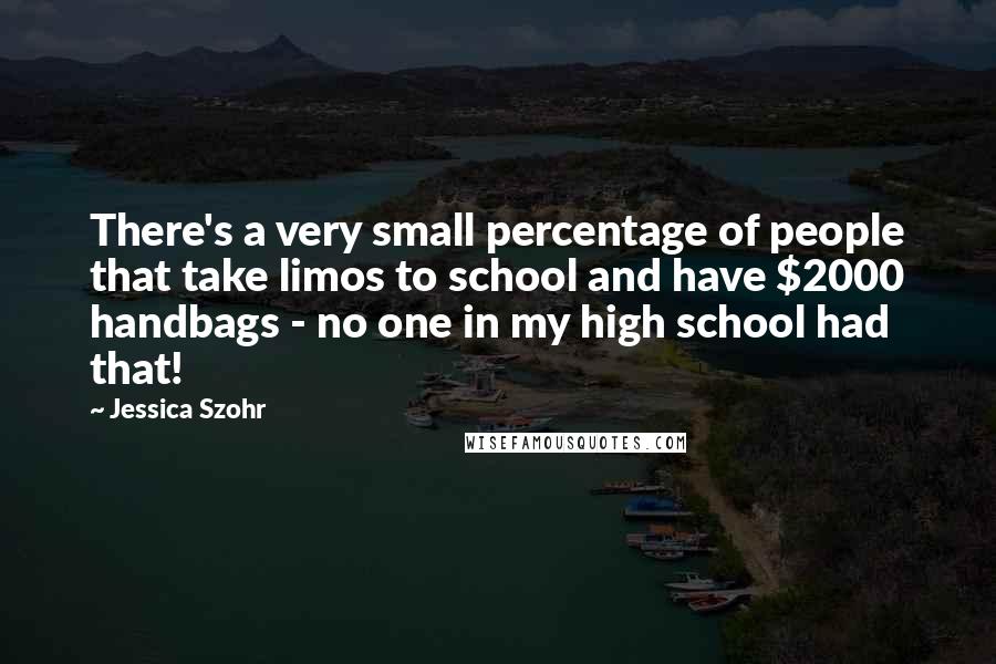 Jessica Szohr Quotes: There's a very small percentage of people that take limos to school and have $2000 handbags - no one in my high school had that!