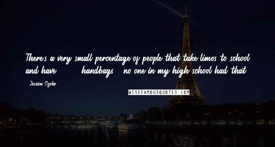 Jessica Szohr Quotes: There's a very small percentage of people that take limos to school and have $2000 handbags - no one in my high school had that!