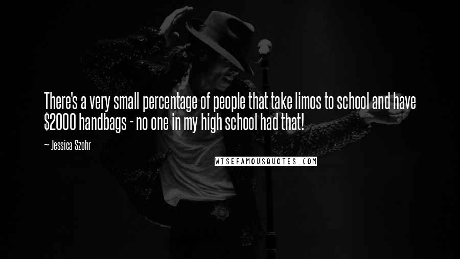 Jessica Szohr Quotes: There's a very small percentage of people that take limos to school and have $2000 handbags - no one in my high school had that!