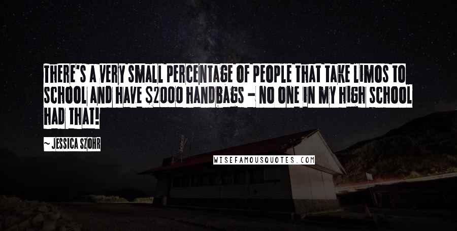 Jessica Szohr Quotes: There's a very small percentage of people that take limos to school and have $2000 handbags - no one in my high school had that!