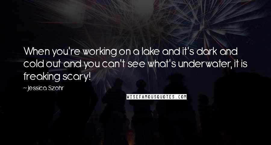 Jessica Szohr Quotes: When you're working on a lake and it's dark and cold out and you can't see what's underwater, it is freaking scary!