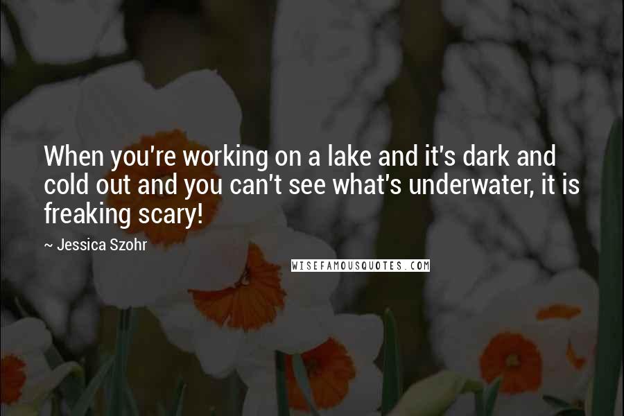 Jessica Szohr Quotes: When you're working on a lake and it's dark and cold out and you can't see what's underwater, it is freaking scary!