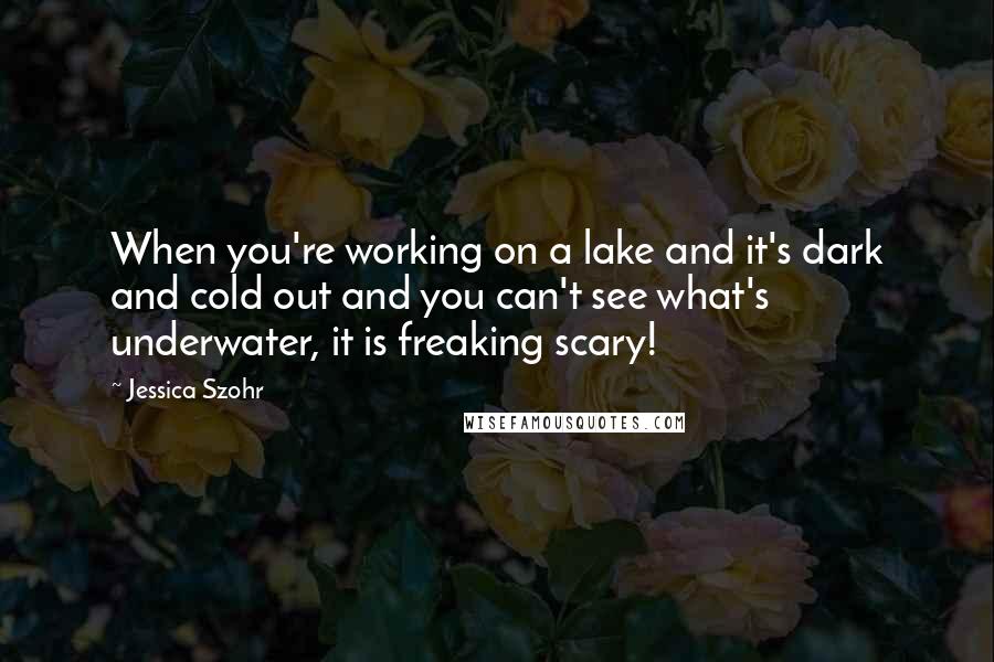 Jessica Szohr Quotes: When you're working on a lake and it's dark and cold out and you can't see what's underwater, it is freaking scary!