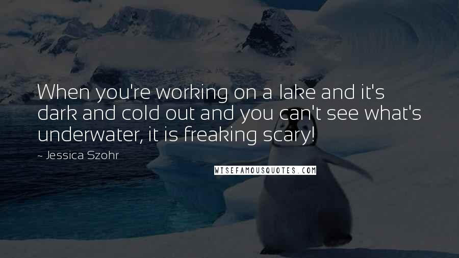 Jessica Szohr Quotes: When you're working on a lake and it's dark and cold out and you can't see what's underwater, it is freaking scary!