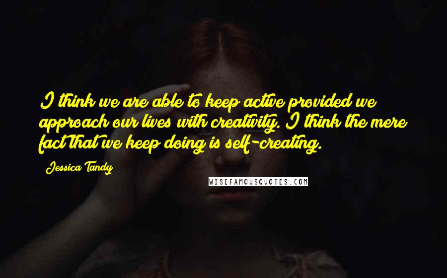 Jessica Tandy Quotes: I think we are able to keep active provided we approach our lives with creativity. I think the mere fact that we keep doing is self-creating.