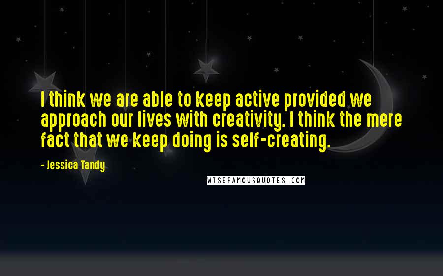 Jessica Tandy Quotes: I think we are able to keep active provided we approach our lives with creativity. I think the mere fact that we keep doing is self-creating.