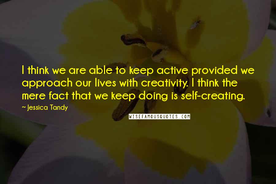 Jessica Tandy Quotes: I think we are able to keep active provided we approach our lives with creativity. I think the mere fact that we keep doing is self-creating.