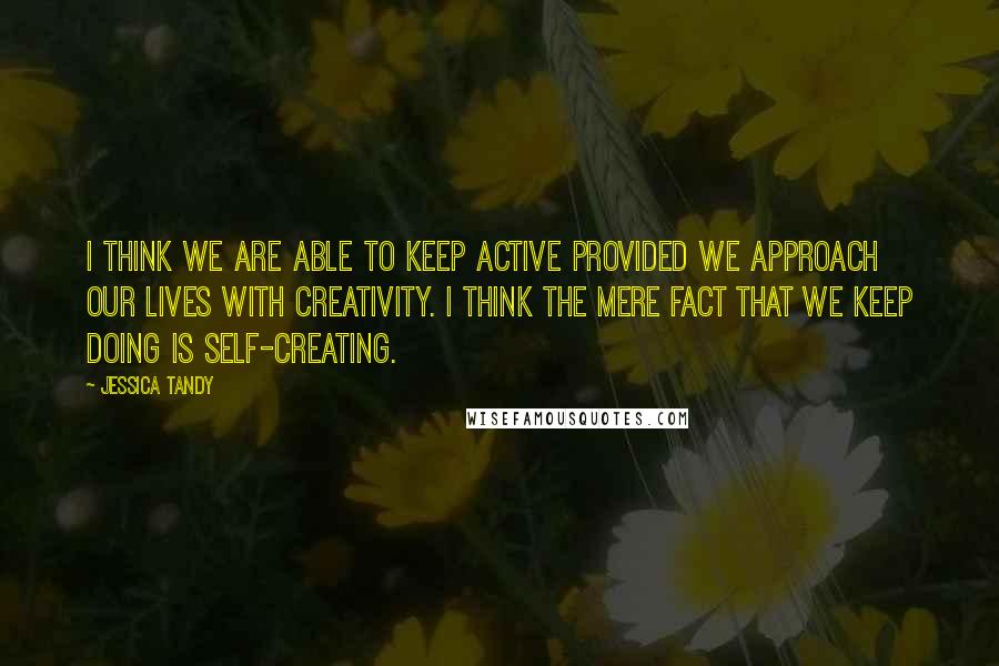 Jessica Tandy Quotes: I think we are able to keep active provided we approach our lives with creativity. I think the mere fact that we keep doing is self-creating.