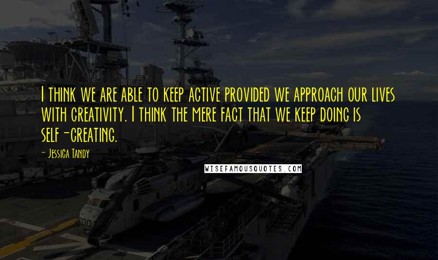 Jessica Tandy Quotes: I think we are able to keep active provided we approach our lives with creativity. I think the mere fact that we keep doing is self-creating.