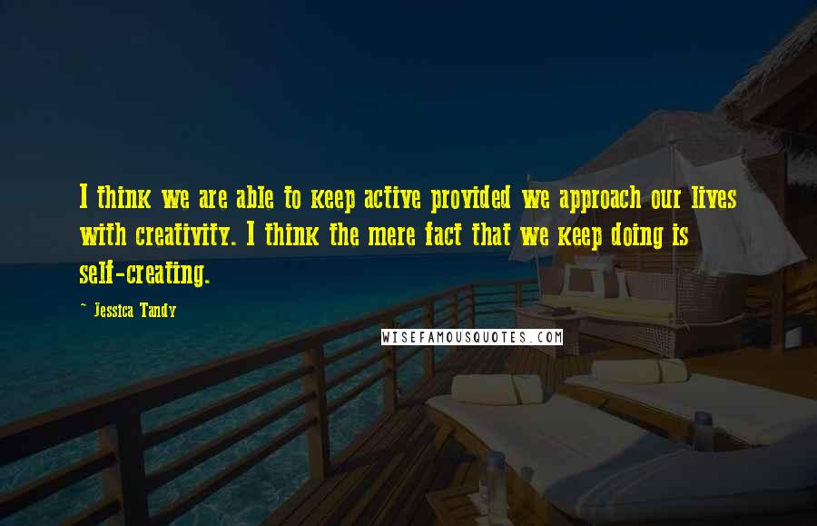 Jessica Tandy Quotes: I think we are able to keep active provided we approach our lives with creativity. I think the mere fact that we keep doing is self-creating.