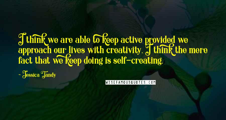 Jessica Tandy Quotes: I think we are able to keep active provided we approach our lives with creativity. I think the mere fact that we keep doing is self-creating.