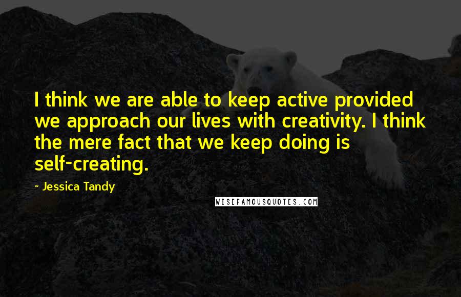 Jessica Tandy Quotes: I think we are able to keep active provided we approach our lives with creativity. I think the mere fact that we keep doing is self-creating.