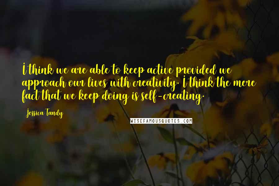 Jessica Tandy Quotes: I think we are able to keep active provided we approach our lives with creativity. I think the mere fact that we keep doing is self-creating.