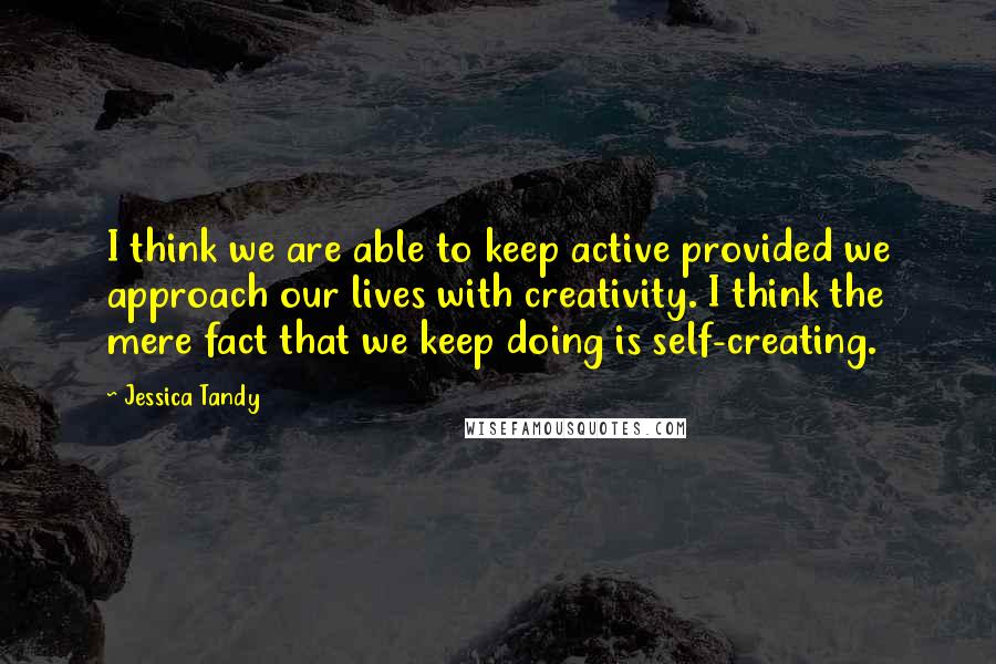 Jessica Tandy Quotes: I think we are able to keep active provided we approach our lives with creativity. I think the mere fact that we keep doing is self-creating.