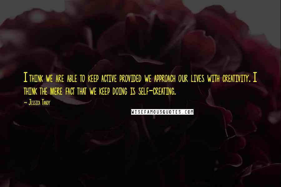 Jessica Tandy Quotes: I think we are able to keep active provided we approach our lives with creativity. I think the mere fact that we keep doing is self-creating.