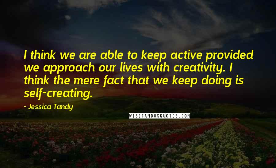 Jessica Tandy Quotes: I think we are able to keep active provided we approach our lives with creativity. I think the mere fact that we keep doing is self-creating.