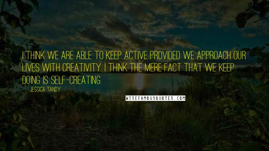 Jessica Tandy Quotes: I think we are able to keep active provided we approach our lives with creativity. I think the mere fact that we keep doing is self-creating.