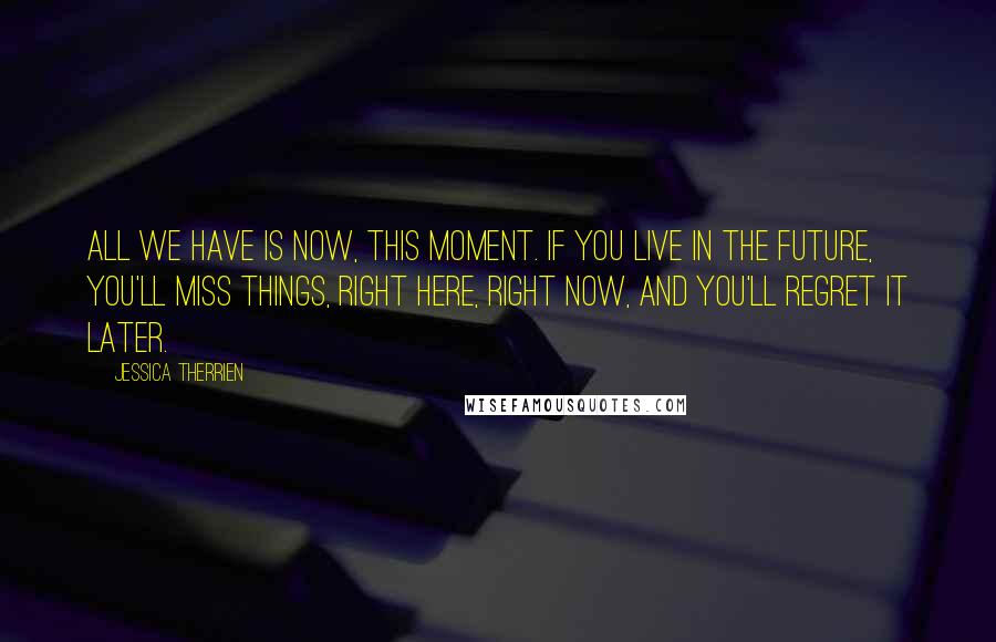 Jessica Therrien Quotes: All we have is now, this moment. If you live in the future, you'll miss things, right here, right now, and you'll regret it later.