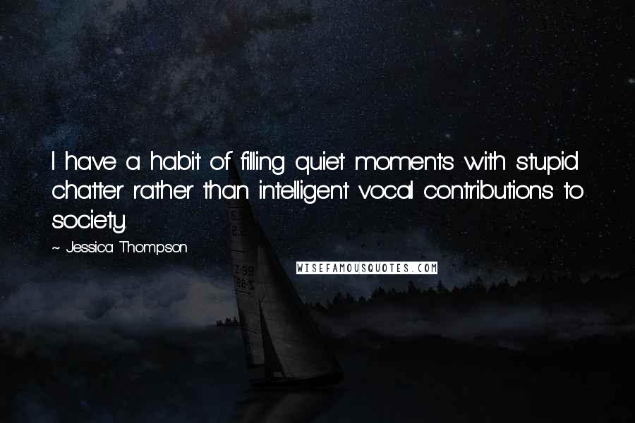 Jessica Thompson Quotes: I have a habit of filling quiet moments with stupid chatter rather than intelligent vocal contributions to society.