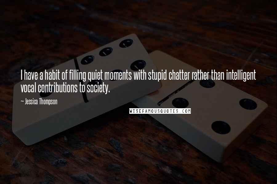 Jessica Thompson Quotes: I have a habit of filling quiet moments with stupid chatter rather than intelligent vocal contributions to society.