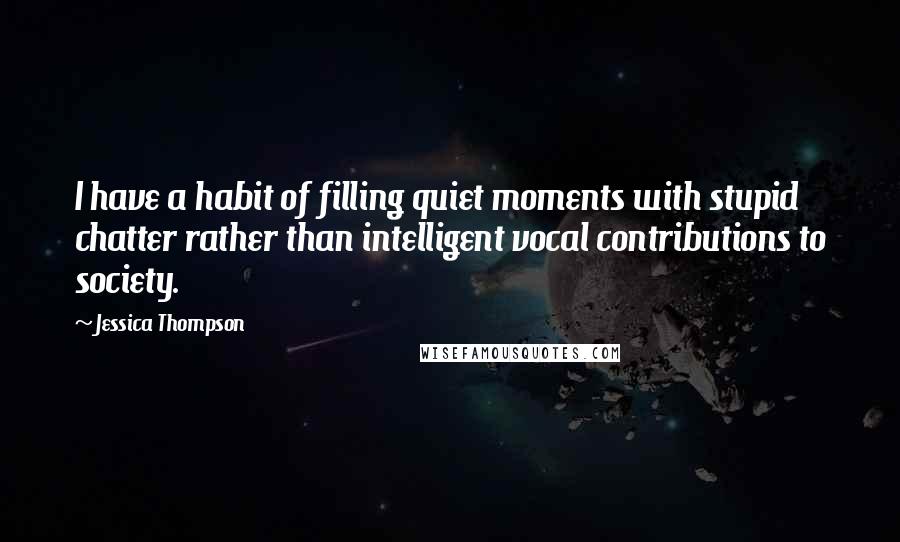 Jessica Thompson Quotes: I have a habit of filling quiet moments with stupid chatter rather than intelligent vocal contributions to society.