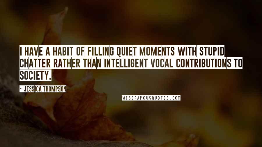 Jessica Thompson Quotes: I have a habit of filling quiet moments with stupid chatter rather than intelligent vocal contributions to society.