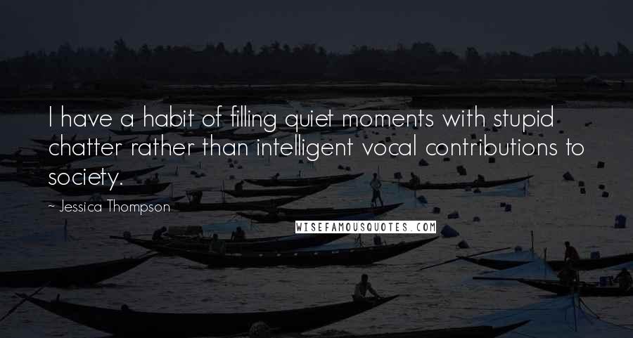 Jessica Thompson Quotes: I have a habit of filling quiet moments with stupid chatter rather than intelligent vocal contributions to society.