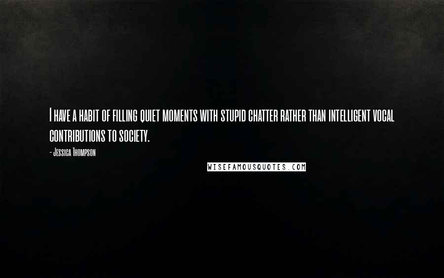 Jessica Thompson Quotes: I have a habit of filling quiet moments with stupid chatter rather than intelligent vocal contributions to society.
