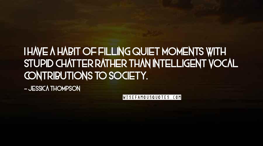 Jessica Thompson Quotes: I have a habit of filling quiet moments with stupid chatter rather than intelligent vocal contributions to society.
