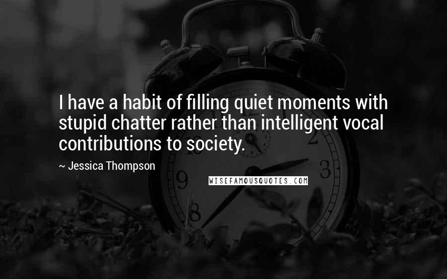 Jessica Thompson Quotes: I have a habit of filling quiet moments with stupid chatter rather than intelligent vocal contributions to society.